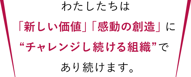 わたしたちは「新しい価値」「感動の創造」に“チャレンジし続ける組織”であり続けます。